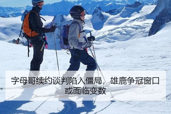 字母哥续约谈判陷入僵局，雄鹿争冠窗口或面临变数
