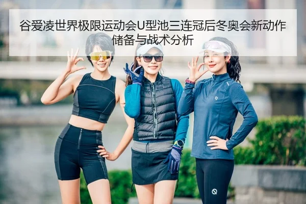 谷爱凌世界极限运动会U型池三连冠后冬奥会新动作储备与战术分析